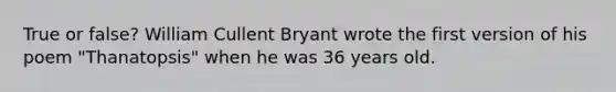 True or false? William Cullent Bryant wrote the first version of his poem "Thanatopsis" when he was 36 years old.