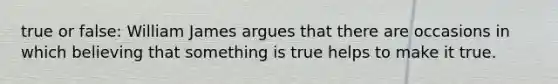 true or false: William James argues that there are occasions in which believing that something is true helps to make it true.