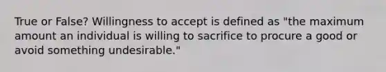 True or False? Willingness to accept is defined as "the maximum amount an individual is willing to sacrifice to procure a good or avoid something undesirable."