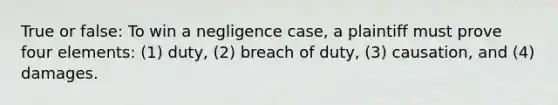 True or false: To win a negligence case, a plaintiff must prove four elements: (1) duty, (2) breach of duty, (3) causation, and (4) damages.