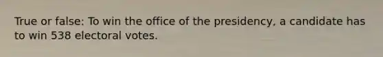 True or false: To win the office of the presidency, a candidate has to win 538 electoral votes.