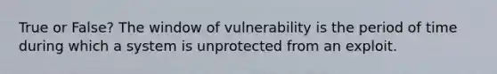 True or False? The window of vulnerability is the period of time during which a system is unprotected from an exploit.