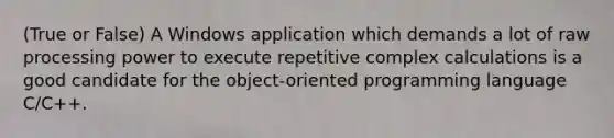 (True or False) A Windows application which demands a lot of raw processing power to execute repetitive complex calculations is a good candidate for the object-oriented programming language C/C++.