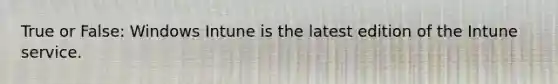True or False: Windows Intune is the latest edition of the Intune service.