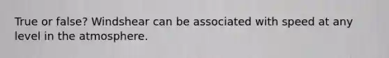 True or false? Windshear can be associated with speed at any level in the atmosphere.