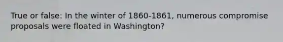 True or false: In the winter of 1860-1861, numerous compromise proposals were floated in Washington?