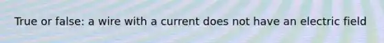 True or false: a wire with a current does not have an electric field
