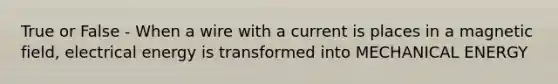 True or False - When a wire with a current is places in a magnetic field, electrical energy is transformed into MECHANICAL ENERGY