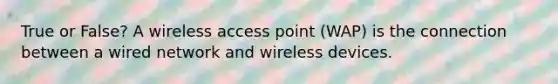 True or False? A wireless access point (WAP) is the connection between a wired network and wireless devices.