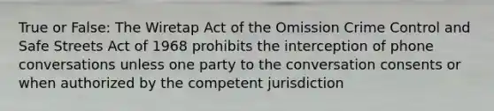 True or False: The Wiretap Act of the Omission Crime Control and Safe Streets Act of 1968 prohibits the interception of phone conversations unless one party to the conversation consents or when authorized by the competent jurisdiction