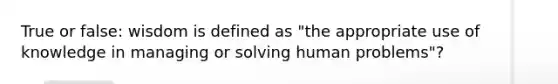 True or false: wisdom is defined as "the appropriate use of knowledge in managing or solving human problems"?