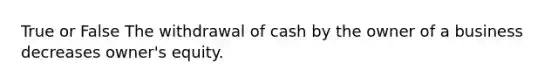 True or False The withdrawal of cash by the owner of a business decreases owner's equity.