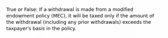 True or False: If a withdrawal is made from a modified endowment policy (MEC), it will be taxed only if the amount of the withdrawal (including any prior withdrawals) exceeds the taxpayer's basis in the policy.