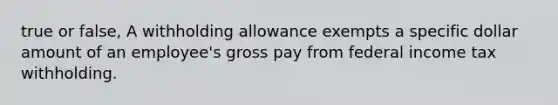 true or false, A withholding allowance exempts a specific dollar amount of an employee's gross pay from federal income tax withholding.