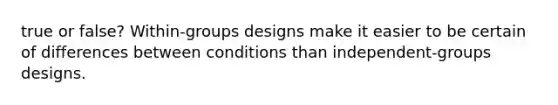 true or false? Within-groups designs make it easier to be certain of differences between conditions than independent-groups designs.