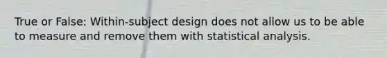 True or False: Within-subject design does not allow us to be able to measure and remove them with statistical analysis.