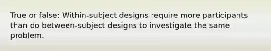 True or false: Within-subject designs require more participants than do between-subject designs to investigate the same problem.