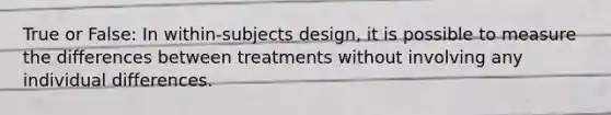 True or False: In within-subjects design, it is possible to measure the differences between treatments without involving any individual differences.