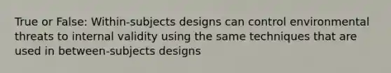 True or False: Within-subjects designs can control environmental threats to internal validity using the same techniques that are used in between-subjects designs