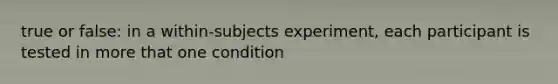 true or false: in a within-subjects experiment, each participant is tested in more that one condition