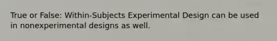 True or False: Within-Subjects Experimental Design can be used in nonexperimental designs as well.