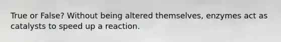 True or False? Without being altered themselves, enzymes act as catalysts to speed up a reaction.