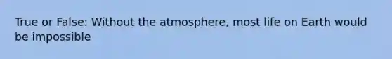 True or False: Without the atmosphere, most life on Earth would be impossible