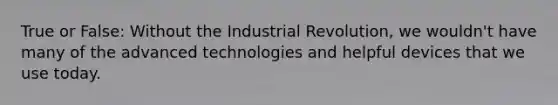 True or False: Without the Industrial Revolution, we wouldn't have many of the advanced technologies and helpful devices that we use today.