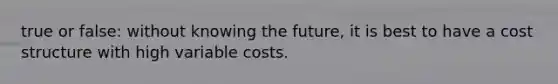 true or false: without knowing the future, it is best to have a cost structure with high variable costs.