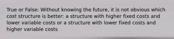 True or False: Without knowing the future, it is not obvious which cost structure is better: a structure with higher fixed costs and lower variable costs or a structure with lower fixed costs and higher variable costs