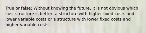 True or false: Without knowing the future, it is not obvious which cost structure is better: a structure with higher fixed costs and lower variable costs or a structure with lower fixed costs and higher variable costs.