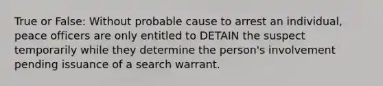 True or False: Without probable cause to arrest an individual, peace officers are only entitled to DETAIN the suspect temporarily while they determine the person's involvement pending issuance of a search warrant.