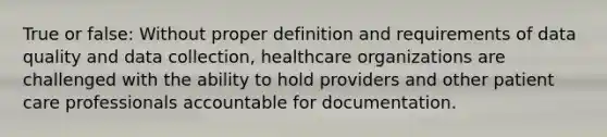 True or false: Without proper definition and requirements of data quality and data collection, healthcare organizations are challenged with the ability to hold providers and other patient care professionals accountable for documentation.