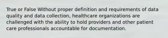 True or False Without proper definition and requirements of data quality and data collection, healthcare organizations are challenged with the ability to hold providers and other patient care professionals accountable for documentation.