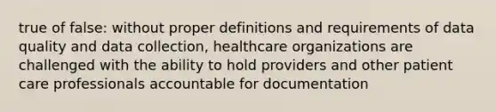 true of false: without proper definitions and requirements of data quality and data collection, healthcare organizations are challenged with the ability to hold providers and other patient care professionals accountable for documentation