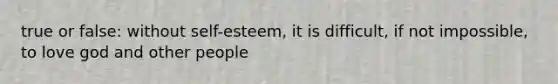 true or false: without self-esteem, it is difficult, if not impossible, to love god and other people