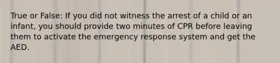 True or False: If you did not witness the arrest of a child or an infant, you should provide two minutes of CPR before leaving them to activate the emergency response system and get the AED.