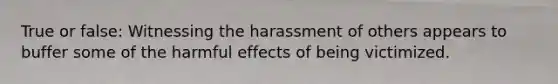 True or false: Witnessing the harassment of others appears to buffer some of the harmful effects of being victimized.