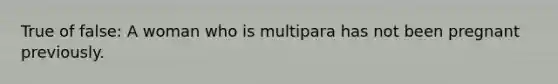 True of false: A woman who is multipara has not been pregnant previously.