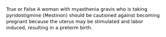 True or False A woman with myasthenia gravis who is taking pyridostigmine (Mestinon) should be cautioned against becoming pregnant because the uterus may be stimulated and labor induced, resulting in a preterm birth.