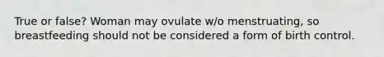 True or false? Woman may ovulate w/o menstruating, so breastfeeding should not be considered a form of birth control.