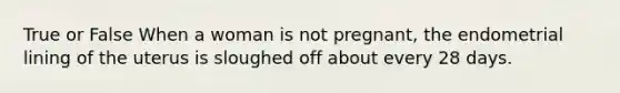 True or False When a woman is not pregnant, the endometrial lining of the uterus is sloughed off about every 28 days.