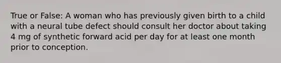 True or False: A woman who has previously given birth to a child with a neural tube defect should consult her doctor about taking 4 mg of synthetic forward acid per day for at least one month prior to conception.