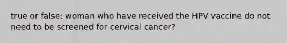 true or false: woman who have received the HPV vaccine do not need to be screened for cervical cancer?