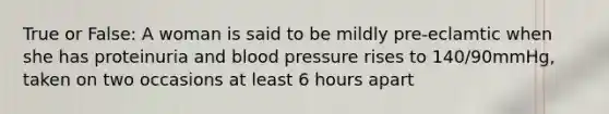 True or False: A woman is said to be mildly pre-eclamtic when she has proteinuria and blood pressure rises to 140/90mmHg, taken on two occasions at least 6 hours apart