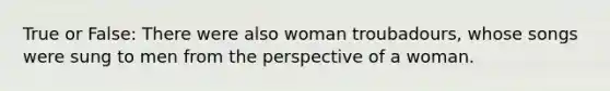 True or False: There were also woman troubadours, whose songs were sung to men from the perspective of a woman.