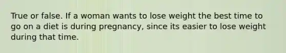 True or false. If a woman wants to lose weight the best time to go on a diet is during pregnancy, since its easier to lose weight during that time.