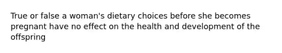 True or false a woman's dietary choices before she becomes pregnant have no effect on the health and development of the offspring