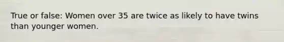 True or false: Women over 35 are twice as likely to have twins than younger women.