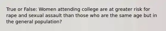 True or False: Women attending college are at greater risk for rape and sexual assault than those who are the same age but in the general population?